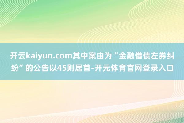 开云kaiyun.com其中案由为“金融借债左券纠纷”的公告以45则居首-开元体育官网登录入口