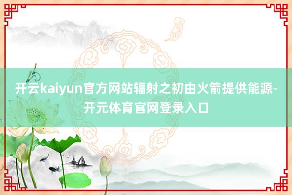 开云kaiyun官方网站辐射之初由火箭提供能源-开元体育官网登录入口