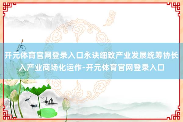 开元体育官网登录入口永诀细致产业发展统筹协长入产业商场化运作-开元体育官网登录入口