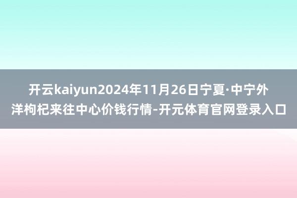 开云kaiyun2024年11月26日宁夏·中宁外洋枸杞来往中心价钱行情-开元体育官网登录入口
