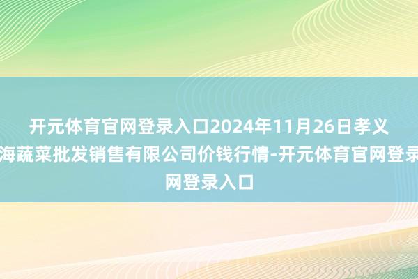 开元体育官网登录入口2024年11月26日孝义市绿海蔬菜批发销售有限公司价钱行情-开元体育官网登录入口