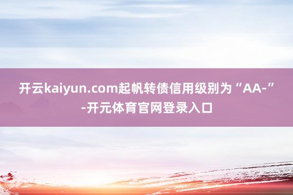 开云kaiyun.com起帆转债信用级别为“AA-”-开元体育官网登录入口