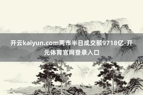 开云kaiyun.com两市半日成交额9718亿-开元体育官网登录入口