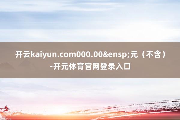 开云kaiyun.com000.00&ensp;元（不含）-开元体育官网登录入口