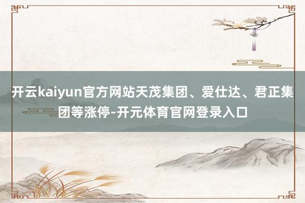 开云kaiyun官方网站天茂集团、爱仕达、君正集团等涨停-开元体育官网登录入口