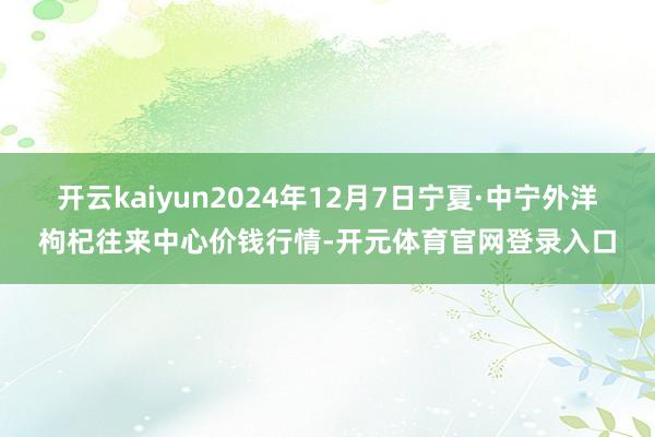开云kaiyun2024年12月7日宁夏·中宁外洋枸杞往来中心价钱行情-开元体育官网登录入口
