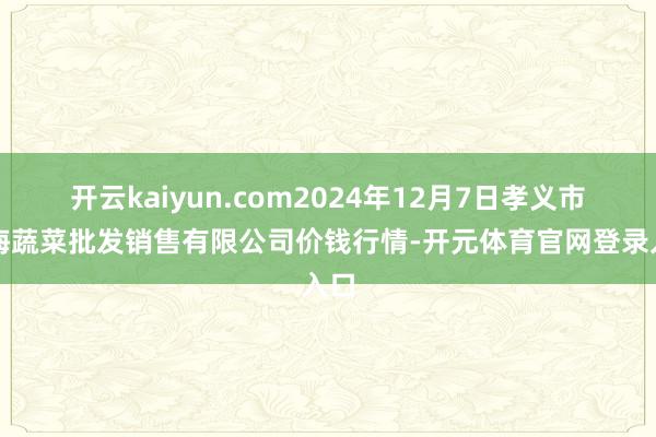 开云kaiyun.com2024年12月7日孝义市绿海蔬菜批发销售有限公司价钱行情-开元体育官网登录入口