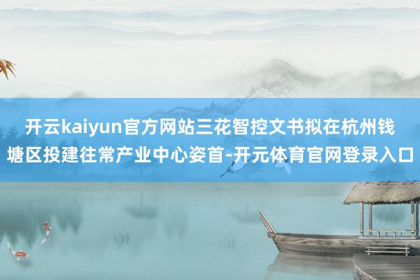 开云kaiyun官方网站三花智控文书拟在杭州钱塘区投建往常产业中心姿首-开元体育官网登录入口