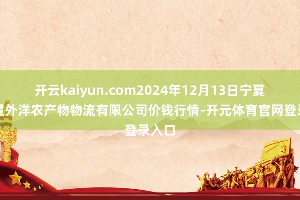 开云kaiyun.com2024年12月13日宁夏海吉星外洋农产物物流有限公司价钱行情-开元体育官网登录入口