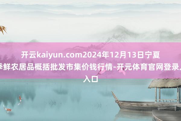 开云kaiyun.com2024年12月13日宁夏四季鲜农居品概括批发市集价钱行情-开元体育官网登录入口