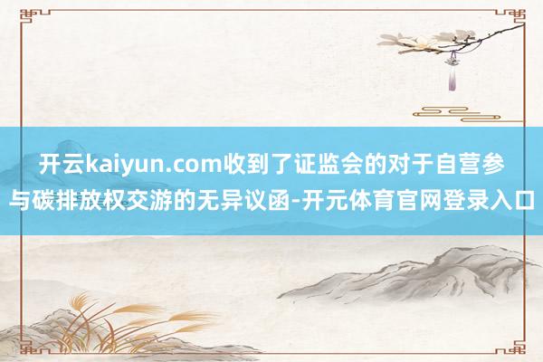 开云kaiyun.com收到了证监会的对于自营参与碳排放权交游的无异议函-开元体育官网登录入口