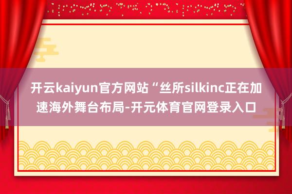开云kaiyun官方网站　　“丝所silkinc正在加速海外舞台布局-开元体育官网登录入口