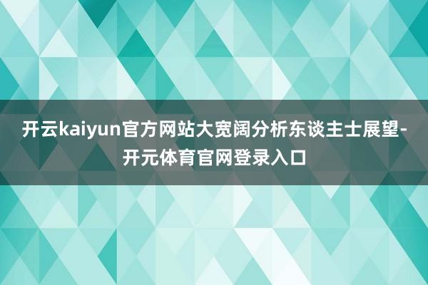 开云kaiyun官方网站大宽阔分析东谈主士展望-开元体育官网登录入口