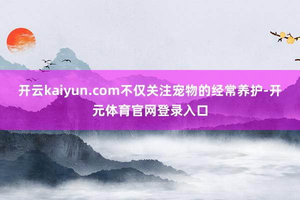 开云kaiyun.com不仅关注宠物的经常养护-开元体育官网登录入口