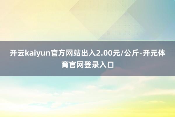 开云kaiyun官方网站出入2.00元/公斤-开元体育官网登录入口