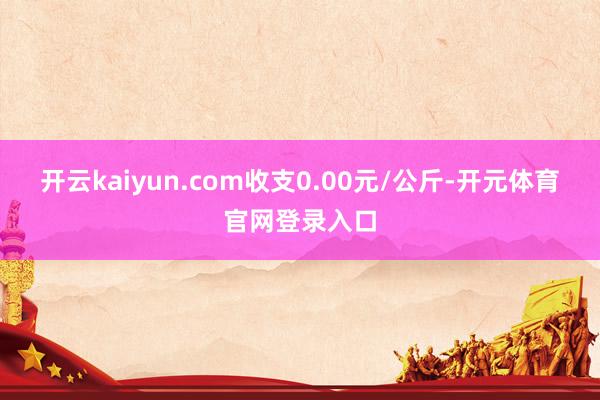 开云kaiyun.com收支0.00元/公斤-开元体育官网登录入口