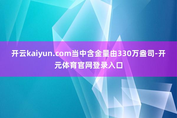 开云kaiyun.com当中含金量由330万盎司-开元体育官网登录入口