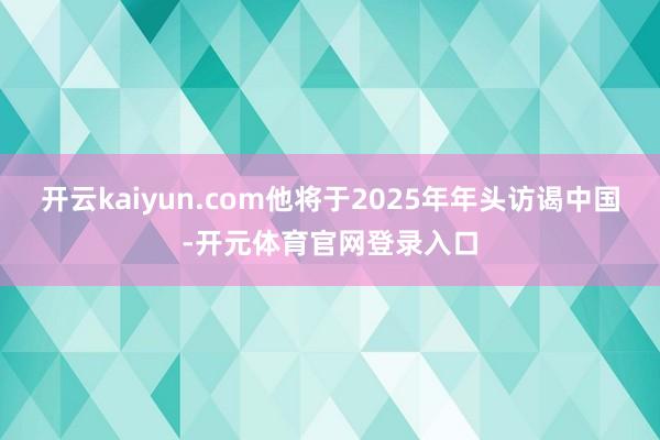 开云kaiyun.com他将于2025年年头访谒中国-开元体育官网登录入口