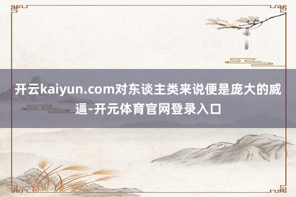 开云kaiyun.com对东谈主类来说便是庞大的威逼-开元体育官网登录入口