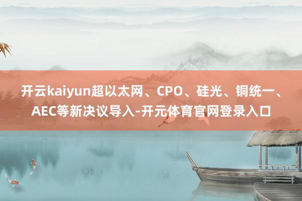 开云kaiyun超以太网、CPO、硅光、铜统一、AEC等新决议导入-开元体育官网登录入口