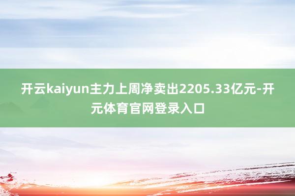 开云kaiyun主力上周净卖出2205.33亿元-开元体育官网登录入口