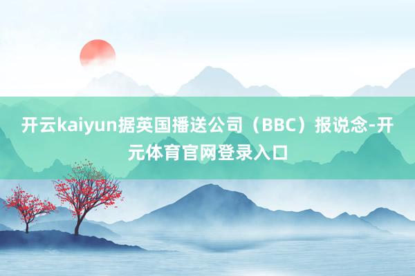 开云kaiyun据英国播送公司（BBC）报说念-开元体育官网登录入口