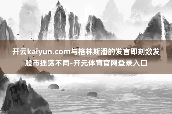 开云kaiyun.com　　与格林斯潘的发言即刻激发股市摇荡不同-开元体育官网登录入口