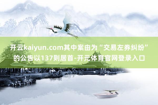 开云kaiyun.com其中案由为“交易左券纠纷”的公告以137则居首-开元体育官网登录入口