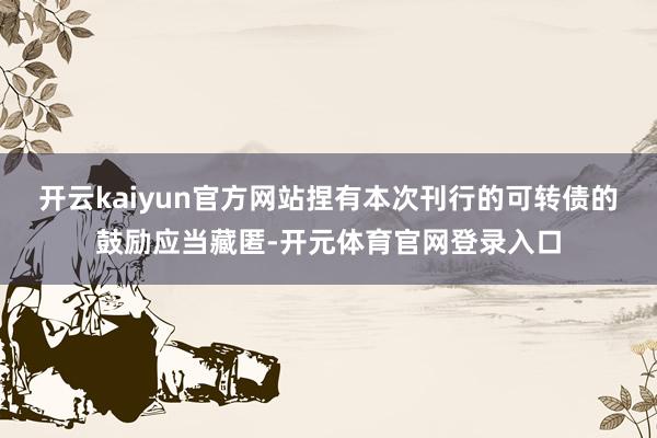 开云kaiyun官方网站捏有本次刊行的可转债的鼓励应当藏匿-开元体育官网登录入口