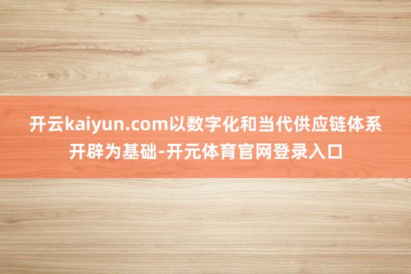 开云kaiyun.com以数字化和当代供应链体系开辟为基础-开元体育官网登录入口