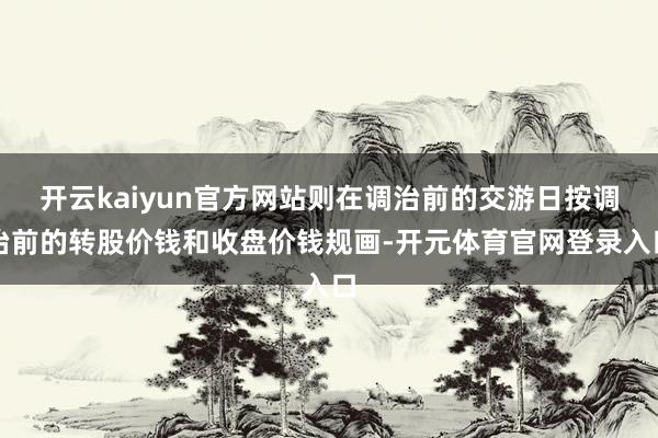 开云kaiyun官方网站则在调治前的交游日按调治前的转股价钱和收盘价钱规画-开元体育官网登录入口