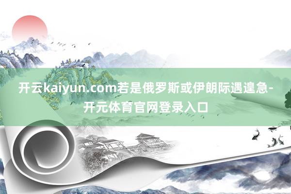 开云kaiyun.com若是俄罗斯或伊朗际遇遑急-开元体育官网登录入口
