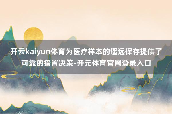 开云kaiyun体育为医疗样本的遥远保存提供了可靠的措置决策-开元体育官网登录入口
