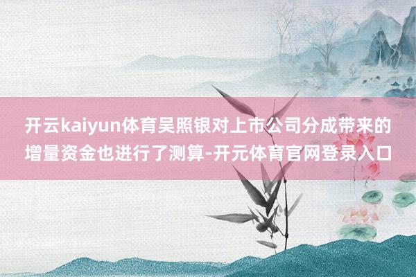 开云kaiyun体育吴照银对上市公司分成带来的增量资金也进行了测算-开元体育官网登录入口