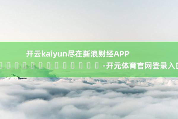 开云kaiyun尽在新浪财经APP -开元体育官网登录入口