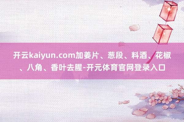 开云kaiyun.com加姜片、葱段、料酒、花椒、八角、香叶去腥-开元体育官网登录入口