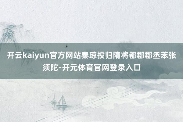 开云kaiyun官方网站秦琼投归隋将都郡郡丞苯张须陀-开元体育官网登录入口
