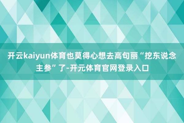 开云kaiyun体育也莫得心想去高句丽“挖东说念主参”了-开元体育官网登录入口