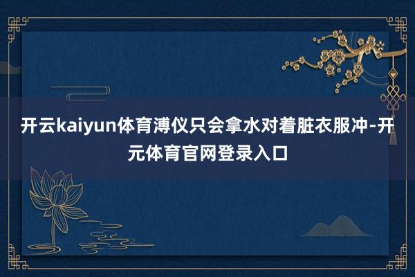 开云kaiyun体育溥仪只会拿水对着脏衣服冲-开元体育官网登录入口