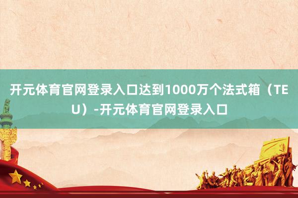 开元体育官网登录入口达到1000万个法式箱（TEU）-开元体育官网登录入口