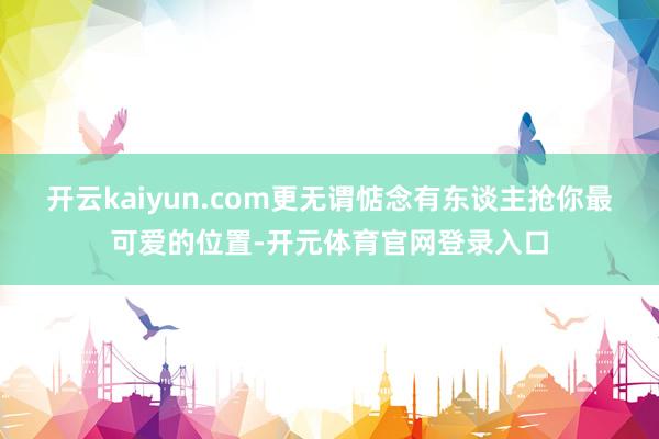 开云kaiyun.com更无谓惦念有东谈主抢你最可爱的位置-开元体育官网登录入口