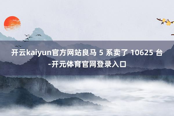 开云kaiyun官方网站良马 5 系卖了 10625 台-开元体育官网登录入口