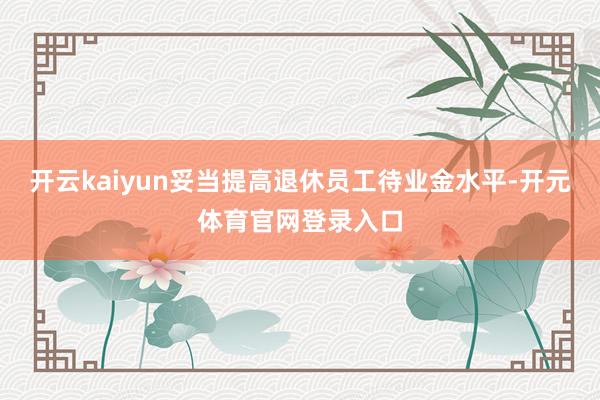 开云kaiyun妥当提高退休员工待业金水平-开元体育官网登录入口