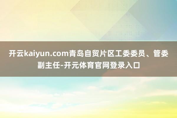 开云kaiyun.com青岛自贸片区工委委员、管委副主任-开元体育官网登录入口
