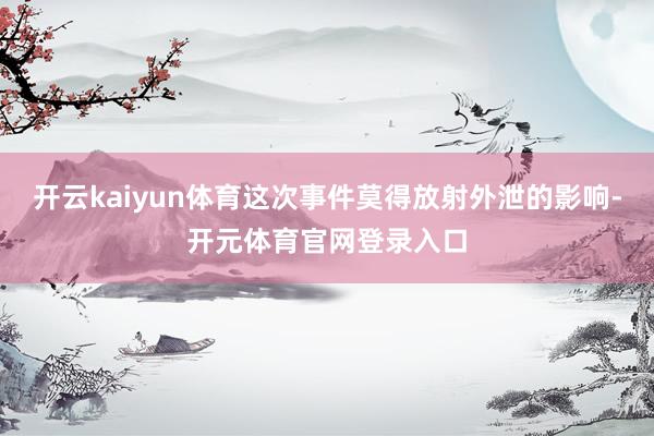 开云kaiyun体育这次事件莫得放射外泄的影响-开元体育官网登录入口