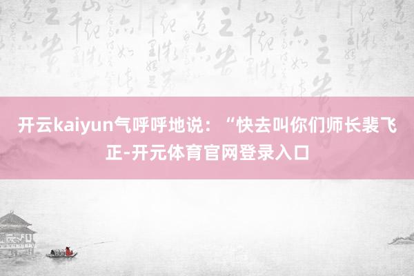 开云kaiyun气呼呼地说：“快去叫你们师长裴飞正-开元体育官网登录入口