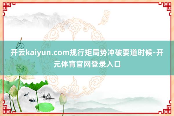 开云kaiyun.com规行矩局势冲破要道时候-开元体育官网登录入口