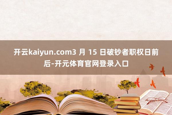 开云kaiyun.com3 月 15 日破钞者职权日前后-开元体育官网登录入口