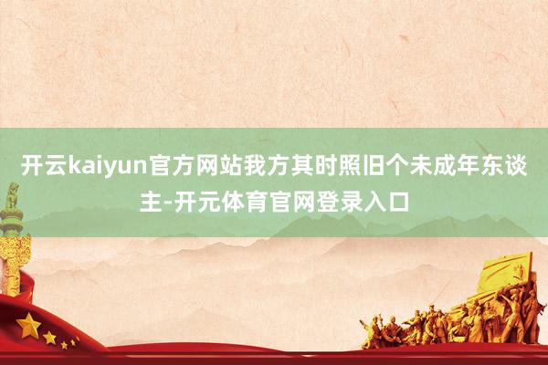 开云kaiyun官方网站我方其时照旧个未成年东谈主-开元体育官网登录入口