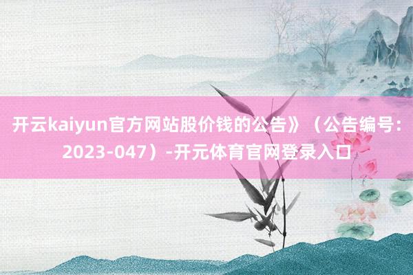 开云kaiyun官方网站股价钱的公告》（公告编号：2023-047）-开元体育官网登录入口